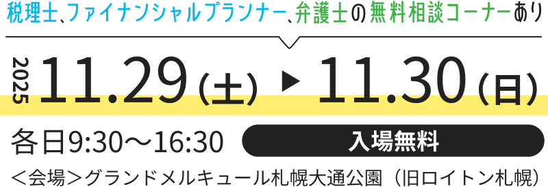 2025.11.29(土)~11.30(日) 税理士、ファイナンシャルプランナー、弁護士の無料相談コーナーあり 各日9:30~16:30 入場無料 <会場>グランドメルキュール札幌大通公園(旧ロイトンホテル)